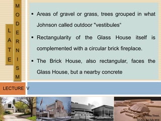 Ar. Hena Tiwari,
GCAD, Jan-July 2016
LECTURE V
 Areas of gravel or grass, trees grouped in what
Johnson called outdoor "vestibules“
 Rectangularity of the Glass House itself is
complemented with a circular brick fireplace.
 The Brick House, also rectangular, faces the
Glass House, but a nearby concrete
 