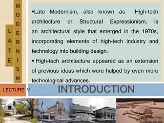 Ar. Hena Tiwari,
GCAD, Jan-July 2016
LECTURE V
Late Modernism, also known as High-tech
architecture or Structural Expressionism, is
an architectural style that emerged in the 1970s,
incorporating elements of high-tech industry and
technology into building design.
 High-tech architecture appeared as an extension
of previous ideas which were helped by even more
technological advances.
INTRODUCTION
 