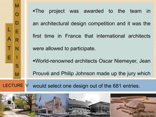 Ar. Hena Tiwari,
GCAD, Jan-July 2016
LECTURE V
The project was awarded to the team in
an architectural design competition and it was the
first time in France that international architects
were allowed to participate.
World-renowned architects Oscar Niemeyer, Jean
Prouvé and Philip Johnson made up the jury which
would select one design out of the 681 entries.
 