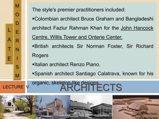 Ar. Hena Tiwari,
GCAD, Jan-July 2016
LECTURE V
The style's premier practitioners included:
Colombian architect Bruce Graham and Bangladeshi
architect Fazlur Rahman Khan for the John Hancock
Centre, Willis Tower and Onterie Center.
British architects Sir Norman Foster, Sir Richard
Rogers
Italian architect Renzo Piano.
Spanish architect Santiago Calatrava, known for his
organic, skeleton-like designs.
ARCHITECTS
 