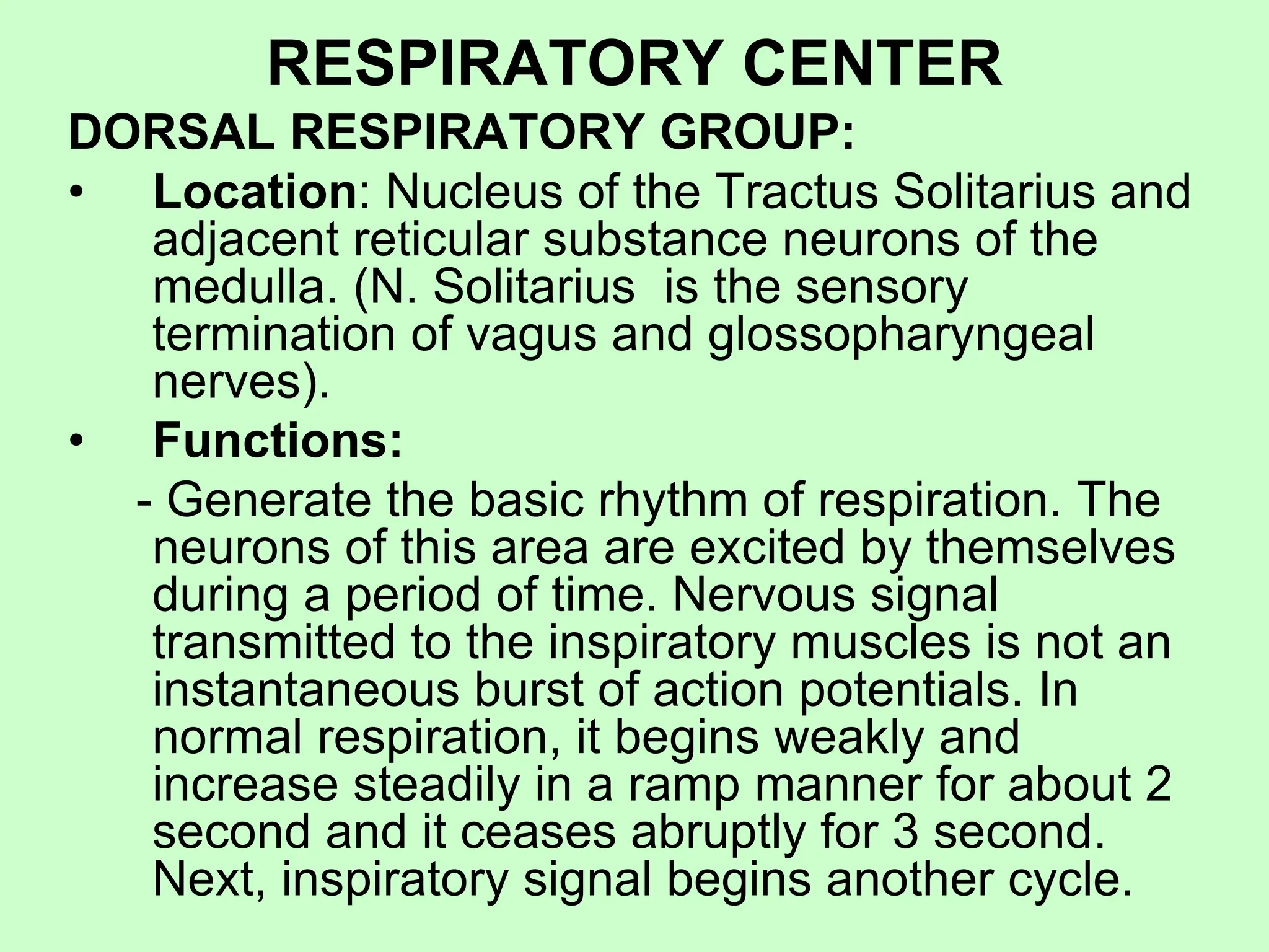RESPIRATORY CENTER
DORSAL RESPIRATORY GROUP:
• Location: Nucleus of the Tractus Solitarius and
adjacent reticular substance neurons of the
medulla. (N. Solitarius is the sensory
termination of vagus and glossopharyngeal
nerves).
• Functions:
- Generate the basic rhythm of respiration. The
neurons of this area are excited by themselves
during a period of time. Nervous signal
transmitted to the inspiratory muscles is not an
instantaneous burst of action potentials. In
normal respiration, it begins weakly and
increase steadily in a ramp manner for about 2
second and it ceases abruptly for 3 second.
Next, inspiratory signal begins another cycle.
 