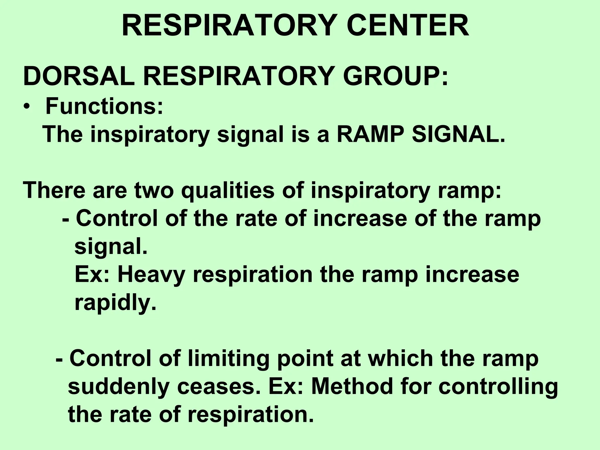 RESPIRATORY CENTER
DORSAL RESPIRATORY GROUP:
• Functions:
The inspiratory signal is a RAMP SIGNAL.
There are two qualities of inspiratory ramp:
- Control of the rate of increase of the ramp
signal.
Ex: Heavy respiration the ramp increase
rapidly.
- Control of limiting point at which the ramp
suddenly ceases. Ex: Method for controlling
the rate of respiration.
 