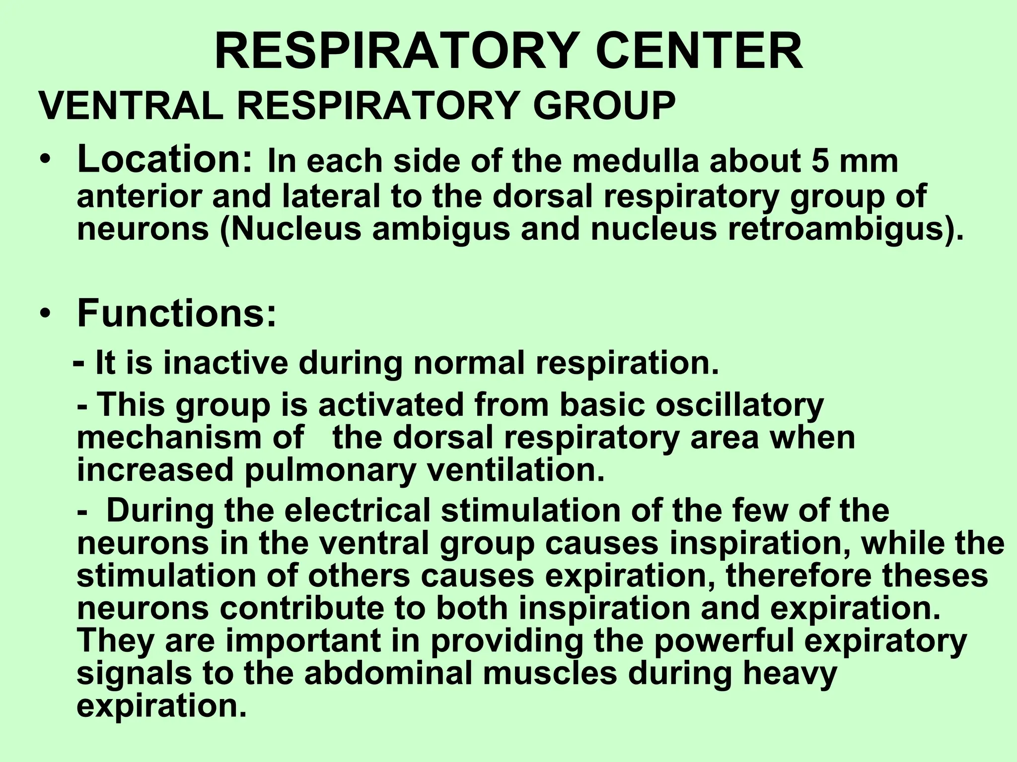 RESPIRATORY CENTER
VENTRAL RESPIRATORY GROUP
• Location: In each side of the medulla about 5 mm
anterior and lateral to the dorsal respiratory group of
neurons (Nucleus ambigus and nucleus retroambigus).
• Functions:
- It is inactive during normal respiration.
- This group is activated from basic oscillatory
mechanism of the dorsal respiratory area when
increased pulmonary ventilation.
- During the electrical stimulation of the few of the
neurons in the ventral group causes inspiration, while the
stimulation of others causes expiration, therefore theses
neurons contribute to both inspiration and expiration.
They are important in providing the powerful expiratory
signals to the abdominal muscles during heavy
expiration.
 