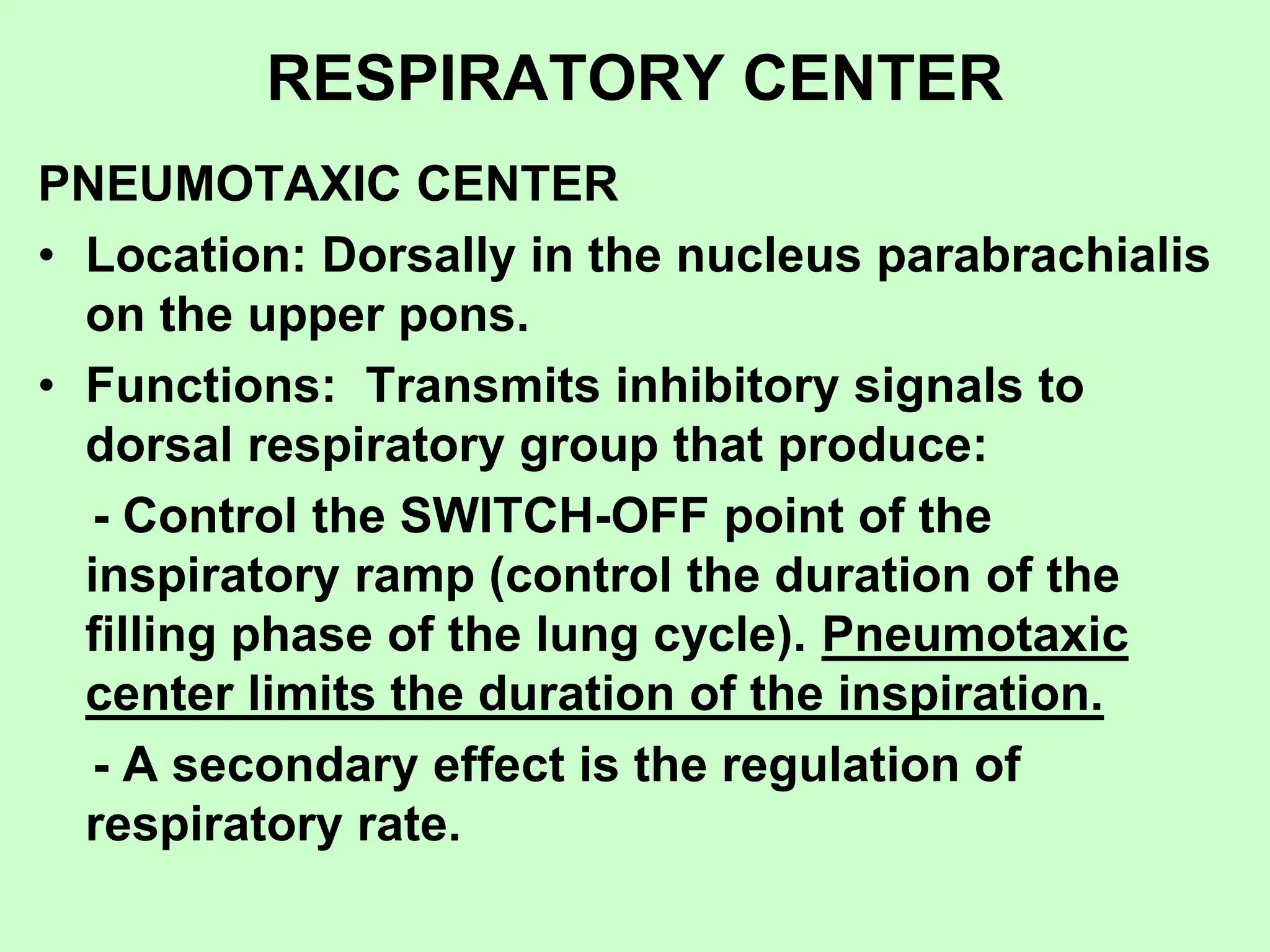 RESPIRATORY CENTER
PNEUMOTAXIC CENTER
• Location: Dorsally in the nucleus parabrachialis
on the upper pons.
• Functions: Transmits inhibitory signals to
dorsal respiratory group that produce:
- Control the SWITCH-OFF point of the
inspiratory ramp (control the duration of the
filling phase of the lung cycle). Pneumotaxic
center limits the duration of the inspiration.
- A secondary effect is the regulation of
respiratory rate.
 