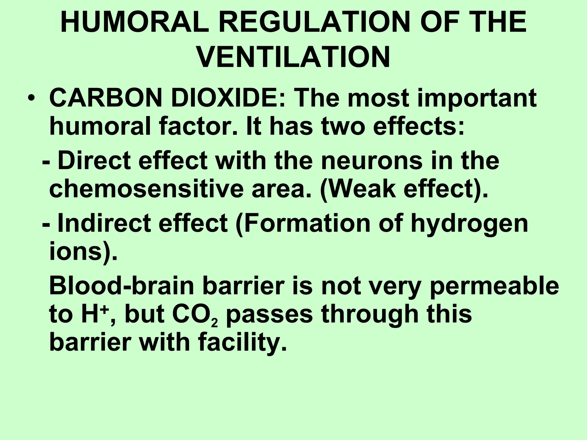 HUMORAL REGULATION OF THE
VENTILATION
• CARBON DIOXIDE: The most important
humoral factor. It has two effects:
- Direct effect with the neurons in the
chemosensitive area. (Weak effect).
- Indirect effect (Formation of hydrogen
ions).
Blood-brain barrier is not very permeable
to H+, but CO2 passes through this
barrier with facility.
 