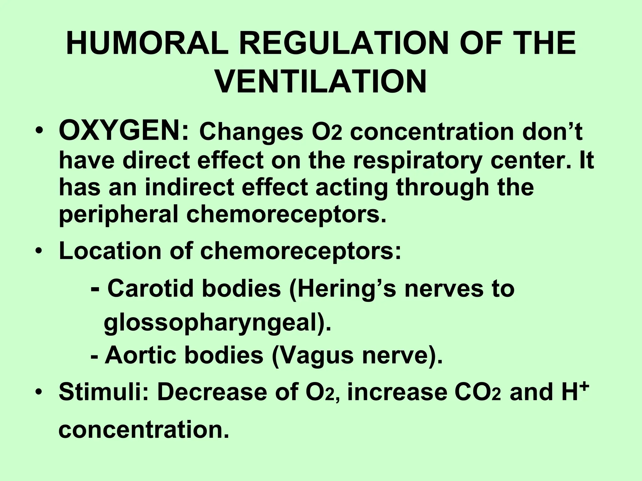 HUMORAL REGULATION OF THE
VENTILATION
• OXYGEN: Changes O2 concentration don’t
have direct effect on the respiratory center. It
has an indirect effect acting through the
peripheral chemoreceptors.
• Location of chemoreceptors:
- Carotid bodies (Hering’s nerves to
glossopharyngeal).
- Aortic bodies (Vagus nerve).
• Stimuli: Decrease of O2, increase CO2 and H+
concentration.
 