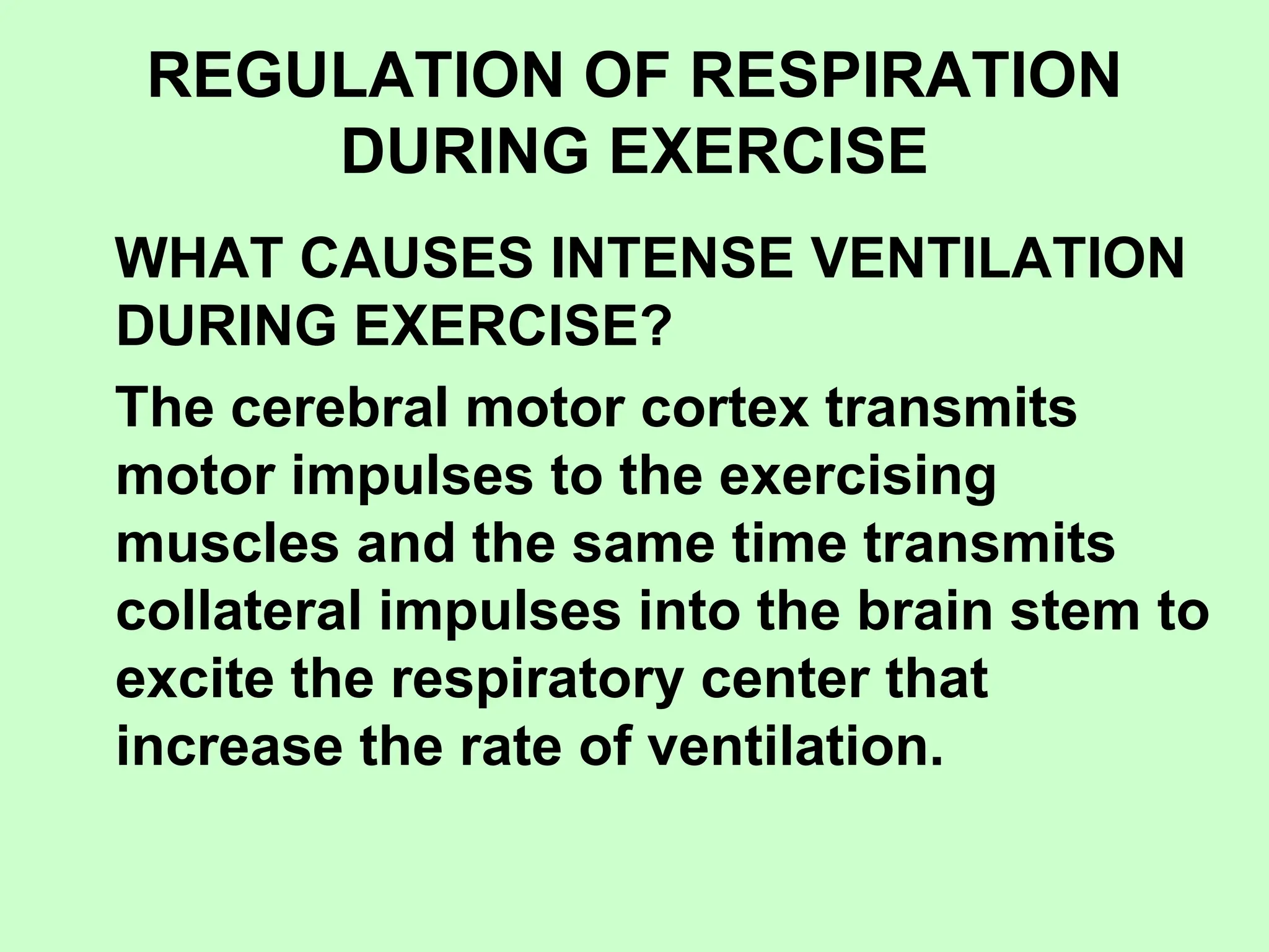 REGULATION OF RESPIRATION
DURING EXERCISE
WHAT CAUSES INTENSE VENTILATION
DURING EXERCISE?
The cerebral motor cortex transmits
motor impulses to the exercising
muscles and the same time transmits
collateral impulses into the brain stem to
excite the respiratory center that
increase the rate of ventilation.
 