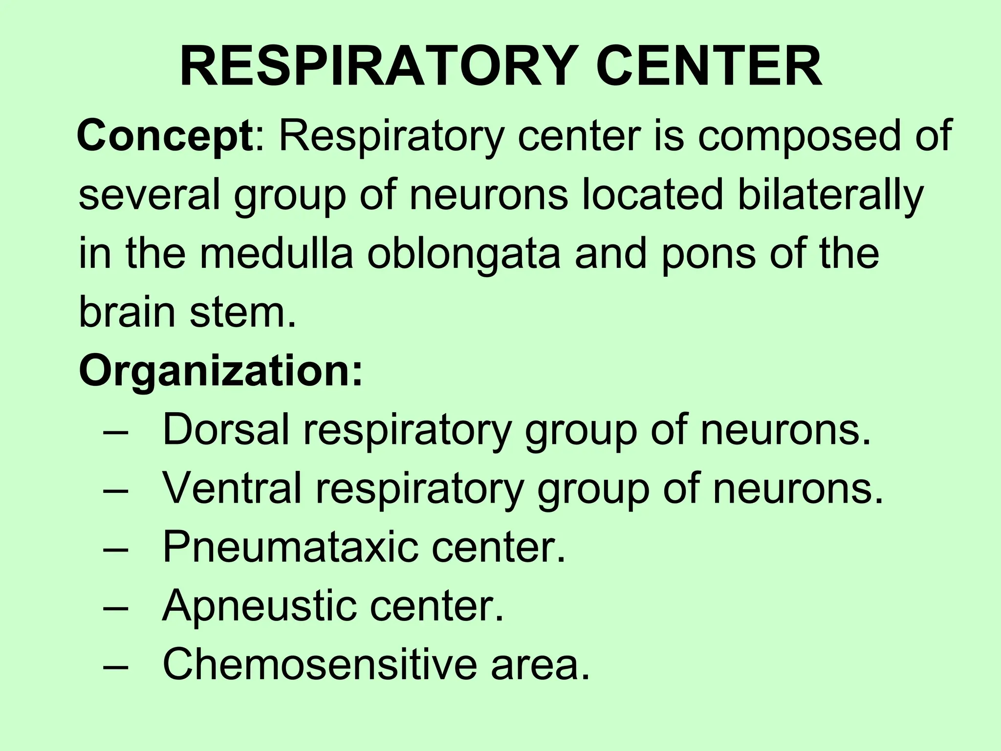 RESPIRATORY CENTER
Concept: Respiratory center is composed of
several group of neurons located bilaterally
in the medulla oblongata and pons of the
brain stem.
Organization:
– Dorsal respiratory group of neurons.
– Ventral respiratory group of neurons.
– Pneumataxic center.
– Apneustic center.
– Chemosensitive area.
 