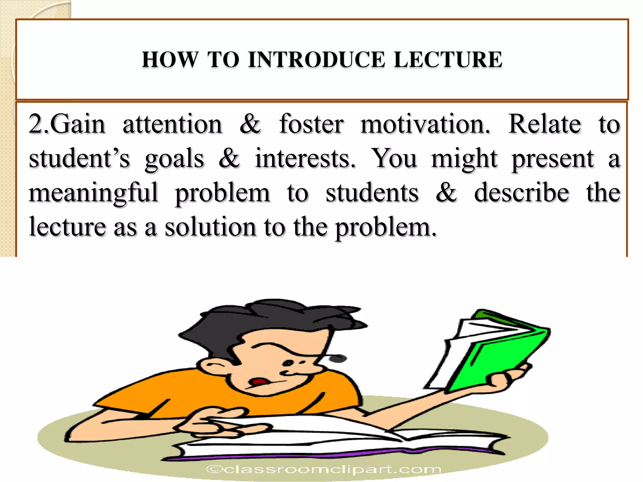 HOW TO INTRODUCE LECTURE
2.Gain attention & foster motivation. Relate to
student’s goals & interests. You might present a
meaningful problem to students & describe the
lecture as a solution to the problem.
 