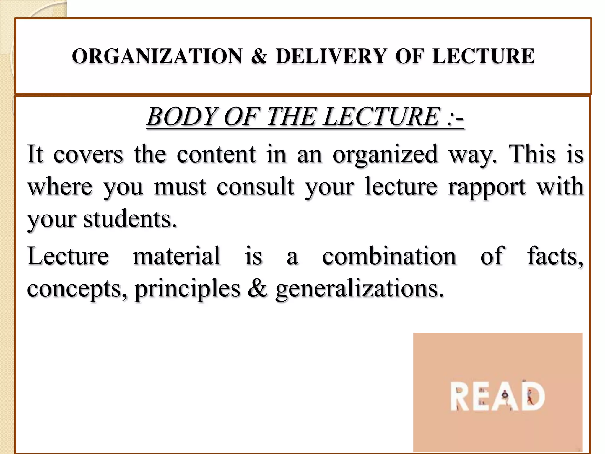 ORGANIZATION & DELIVERY OF LECTURE
BODY OF THE LECTURE :-
It covers the content in an organized way. This is
where you must consult your lecture rapport with
your students.
Lecture material is a combination of facts,
concepts, principles & generalizations.
 