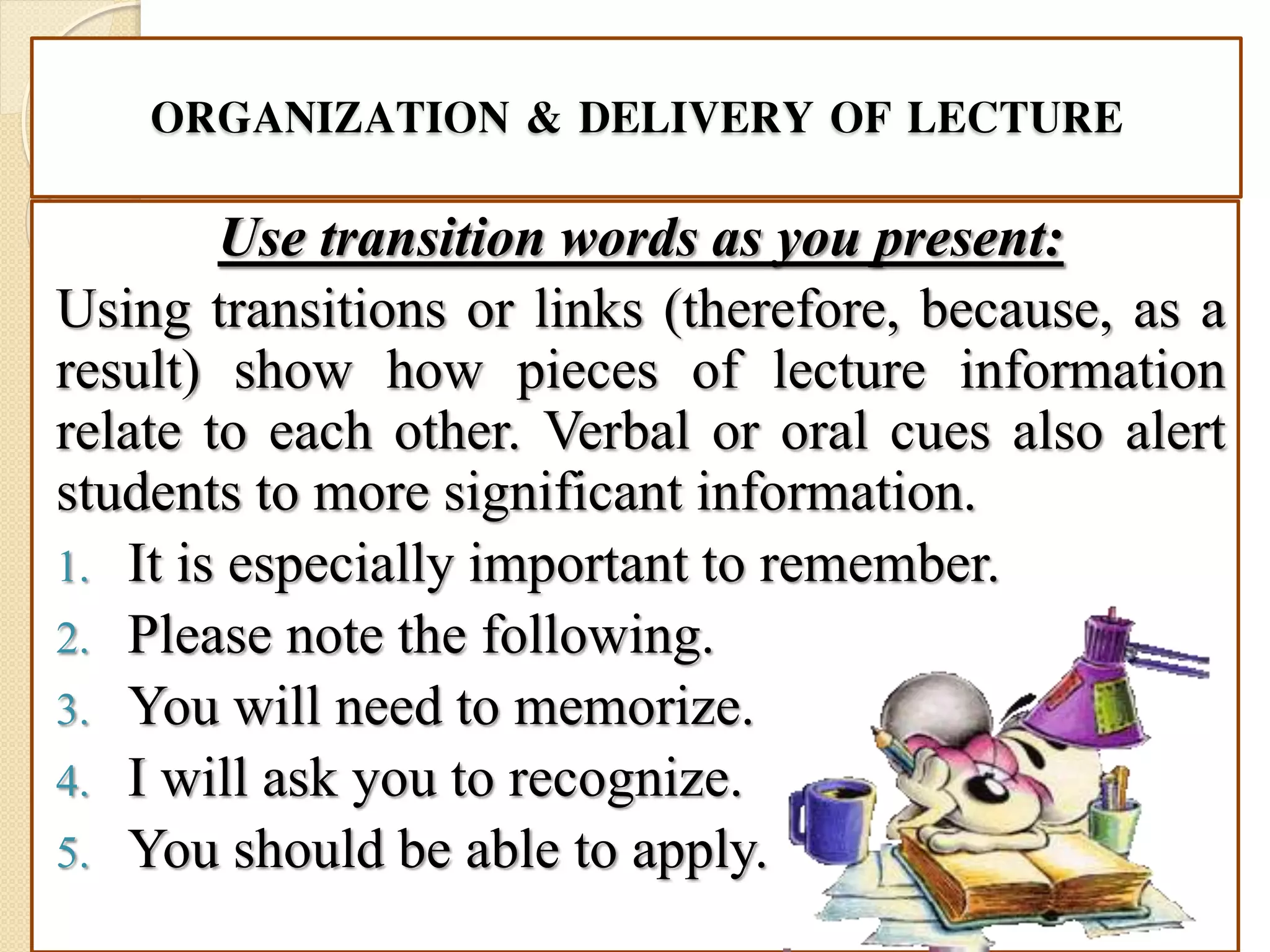 ORGANIZATION & DELIVERY OF LECTURE
Use transition words as you present:
Using transitions or links (therefore, because, as a
result) show how pieces of lecture information
relate to each other. Verbal or oral cues also alert
students to more significant information.
1. It is especially important to remember.
2. Please note the following.
3. You will need to memorize.
4. I will ask you to recognize.
5. You should be able to apply.
 