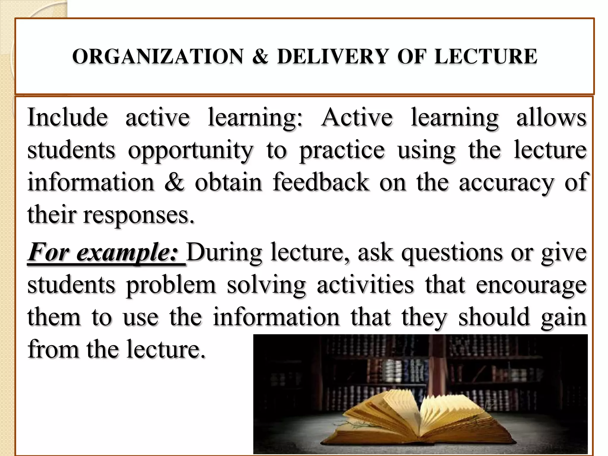 ORGANIZATION & DELIVERY OF LECTURE
Include active learning: Active learning allows
students opportunity to practice using the lecture
information & obtain feedback on the accuracy of
their responses.
For example: During lecture, ask questions or give
students problem solving activities that encourage
them to use the information that they should gain
from the lecture.
 