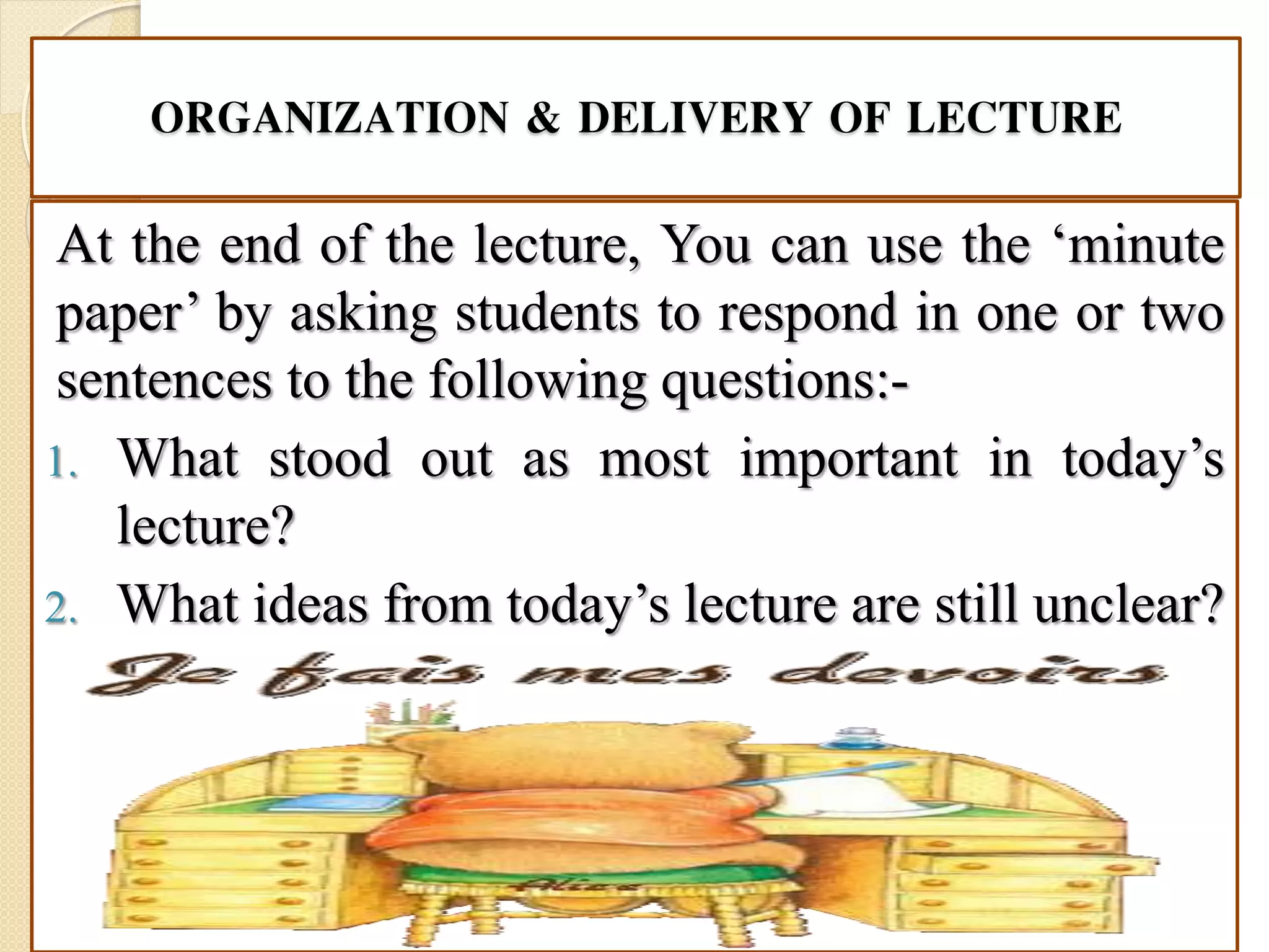 ORGANIZATION & DELIVERY OF LECTURE
At the end of the lecture, You can use the ‘minute
paper’ by asking students to respond in one or two
sentences to the following questions:-
1. What stood out as most important in today’s
lecture?
2. What ideas from today’s lecture are still unclear?
 