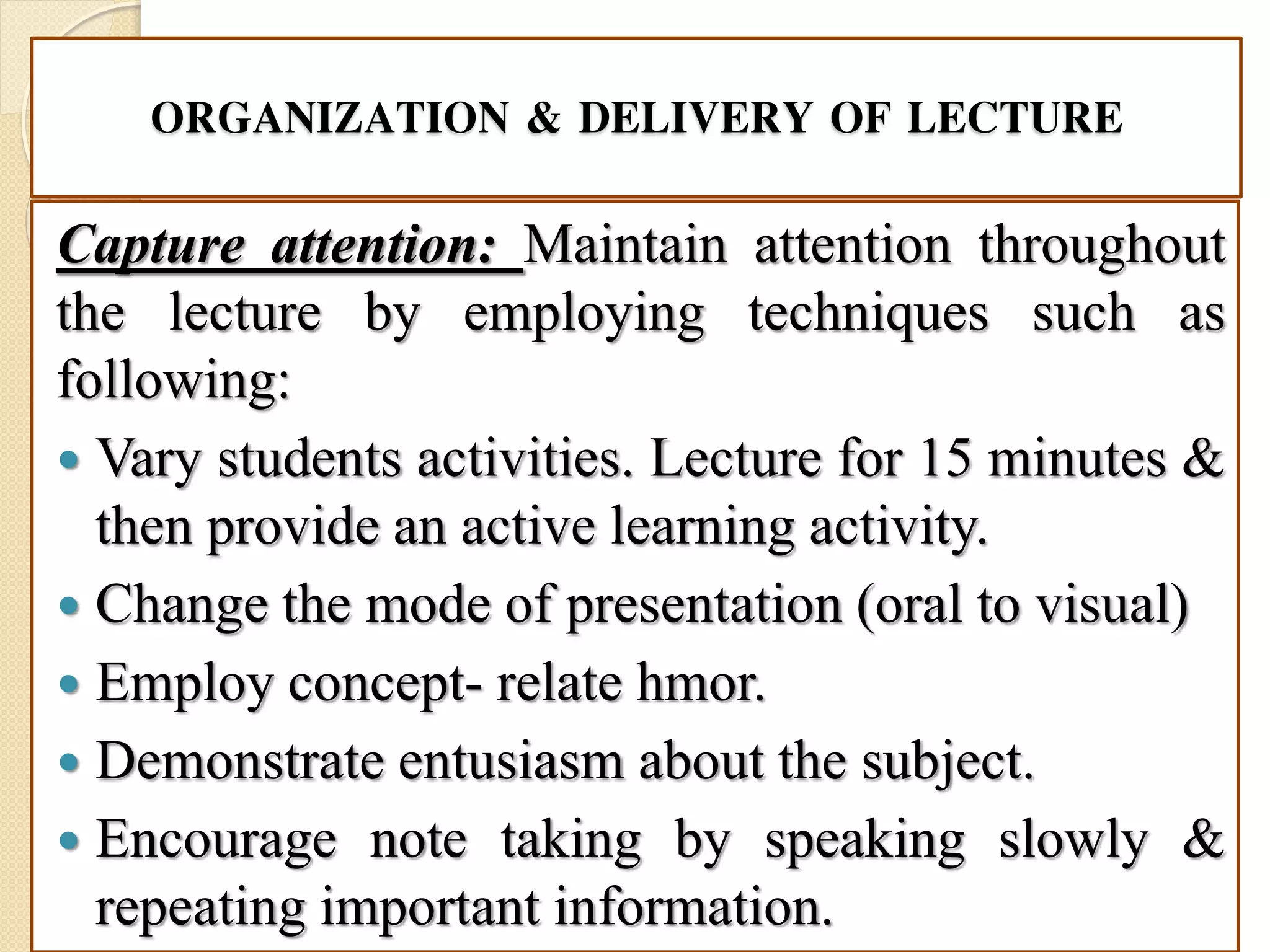 ORGANIZATION & DELIVERY OF LECTURE
Capture attention: Maintain attention throughout
the lecture by employing techniques such as
following:
 Vary students activities. Lecture for 15 minutes &
then provide an active learning activity.
 Change the mode of presentation (oral to visual)
 Employ concept- relate hmor.
 Demonstrate entusiasm about the subject.
 Encourage note taking by speaking slowly &
repeating important information.
 