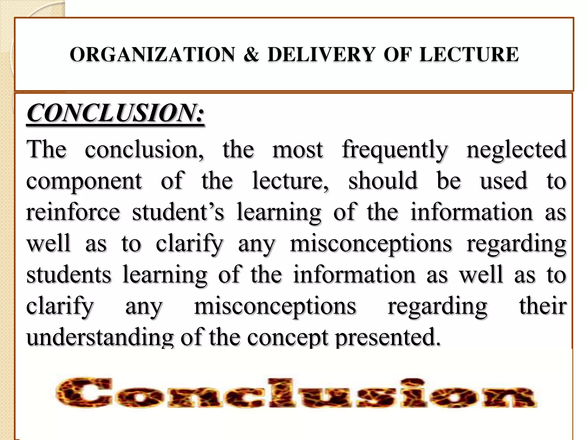 ORGANIZATION & DELIVERY OF LECTURE
CONCLUSION:
The conclusion, the most frequently neglected
component of the lecture, should be used to
reinforce student’s learning of the information as
well as to clarify any misconceptions regarding
students learning of the information as well as to
clarify any misconceptions regarding their
understanding of the concept presented.
 
