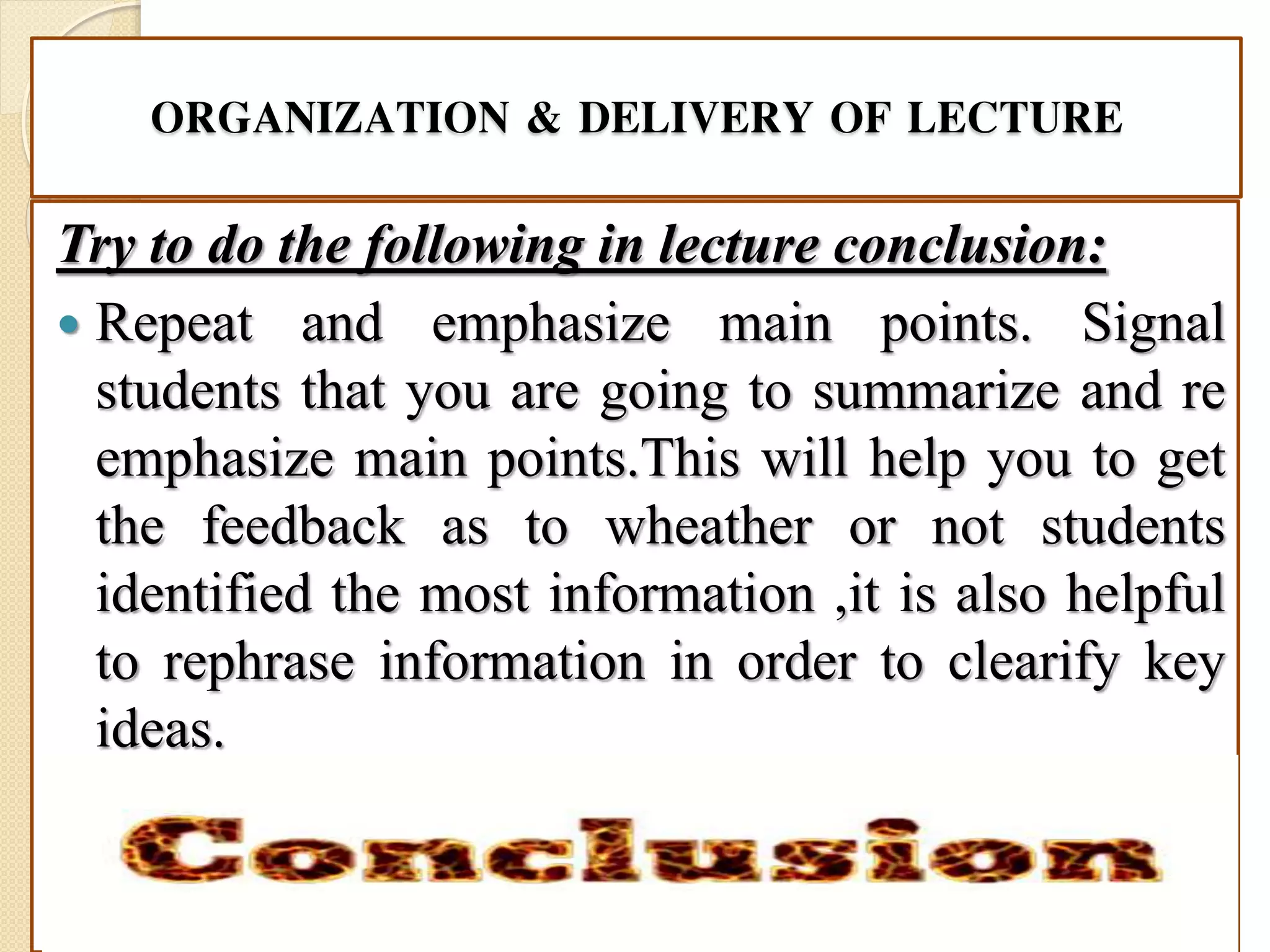 ORGANIZATION & DELIVERY OF LECTURE
Try to do the following in lecture conclusion:
 Repeat and emphasize main points. Signal
students that you are going to summarize and re
emphasize main points.This will help you to get
the feedback as to wheather or not students
identified the most information ,it is also helpful
to rephrase information in order to clearify key
ideas.
 