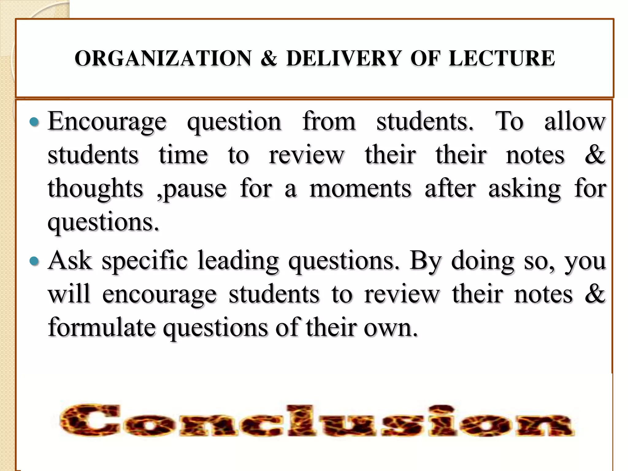 ORGANIZATION & DELIVERY OF LECTURE
 Encourage question from students. To allow
students time to review their their notes &
thoughts ,pause for a moments after asking for
questions.
 Ask specific leading questions. By doing so, you
will encourage students to review their notes &
formulate questions of their own.
 