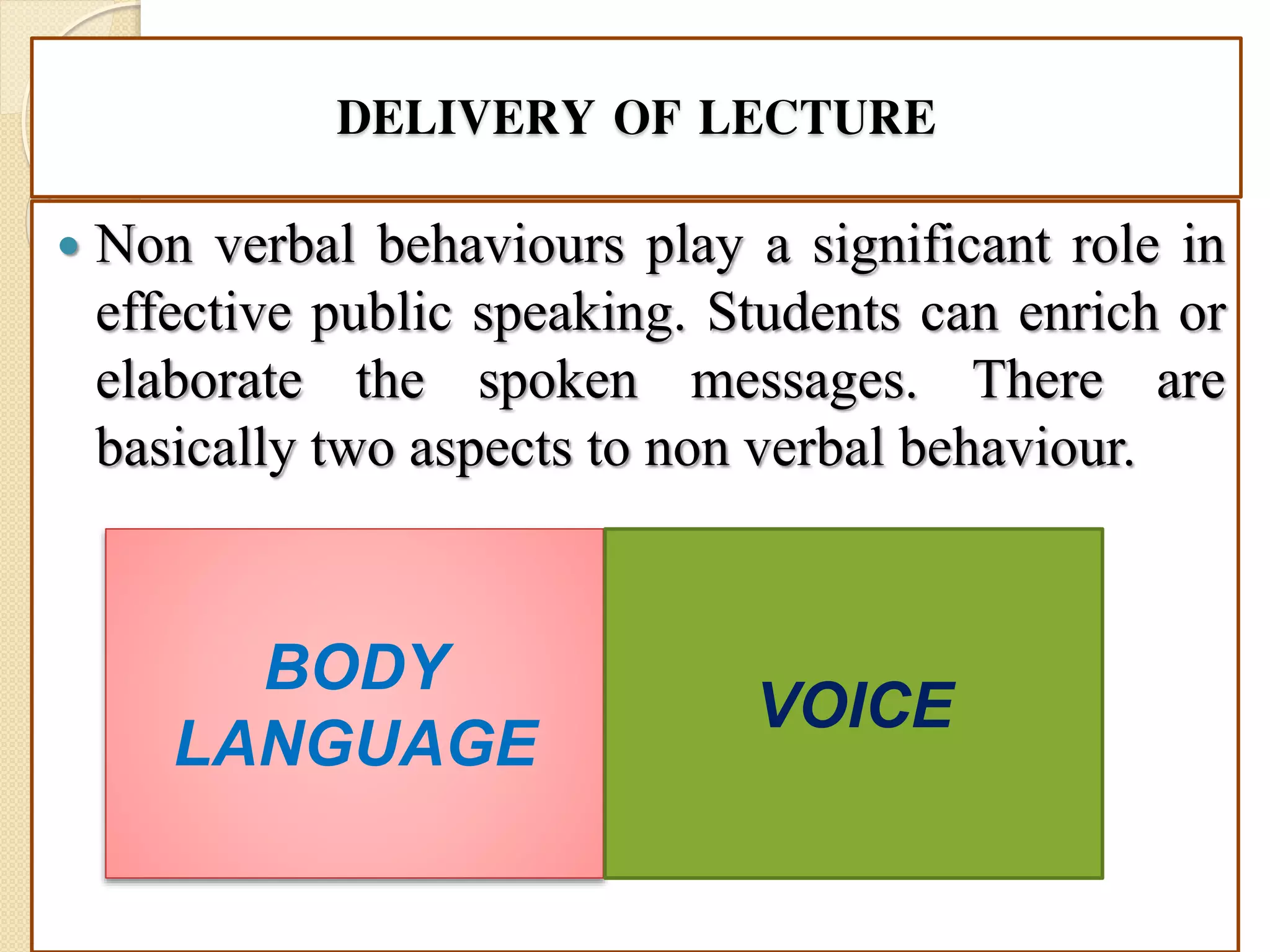 DELIVERY OF LECTURE
 Non verbal behaviours play a significant role in
effective public speaking. Students can enrich or
elaborate the spoken messages. There are
basically two aspects to non verbal behaviour.
BODY
LANGUAGE
VOICE
 