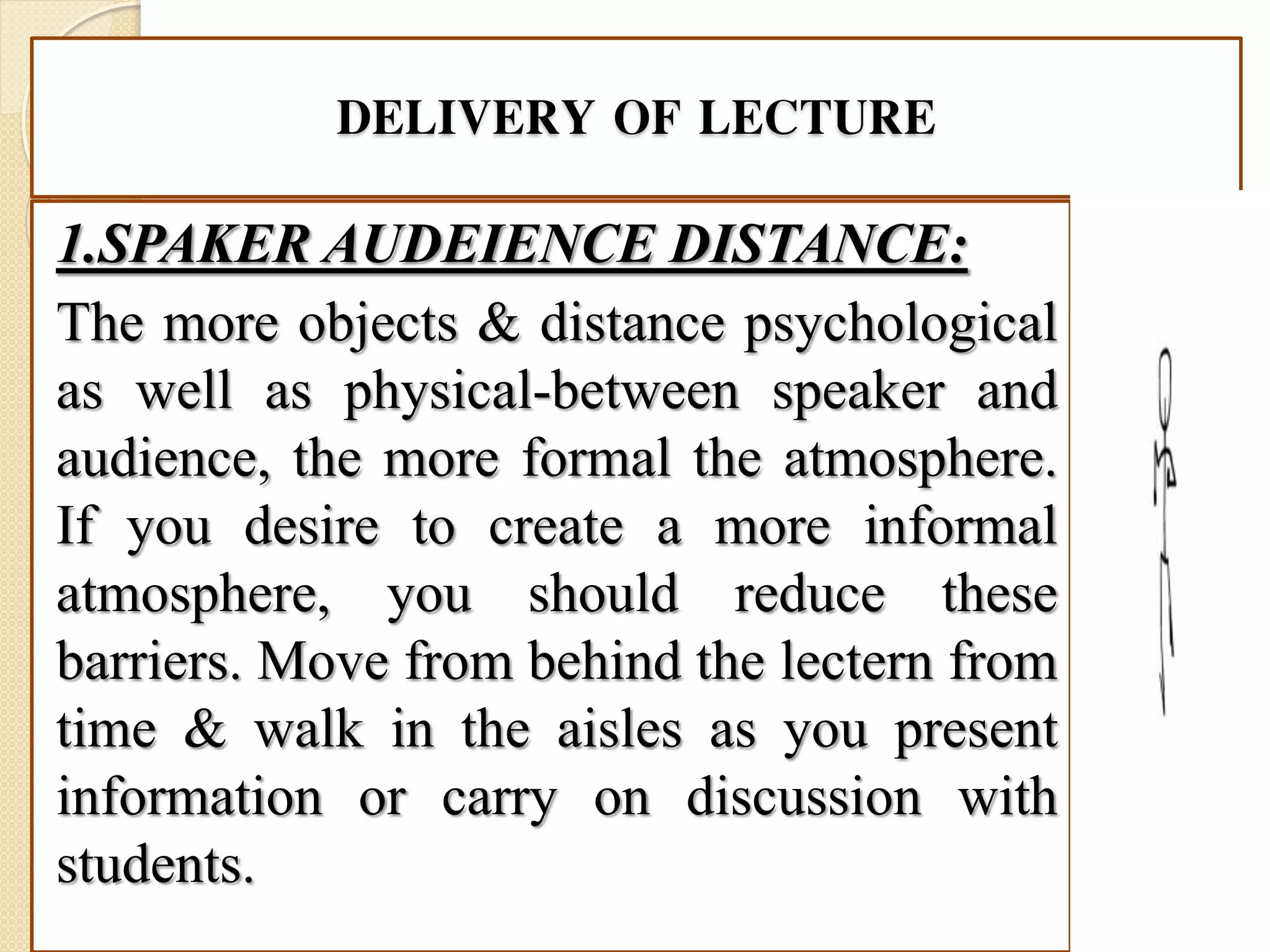 DELIVERY OF LECTURE
1.SPAKER AUDEIENCE DISTANCE:
The more objects & distance psychological
as well as physical-between speaker and
audience, the more formal the atmosphere.
If you desire to create a more informal
atmosphere, you should reduce these
barriers. Move from behind the lectern from
time & walk in the aisles as you present
information or carry on discussion with
students.
 