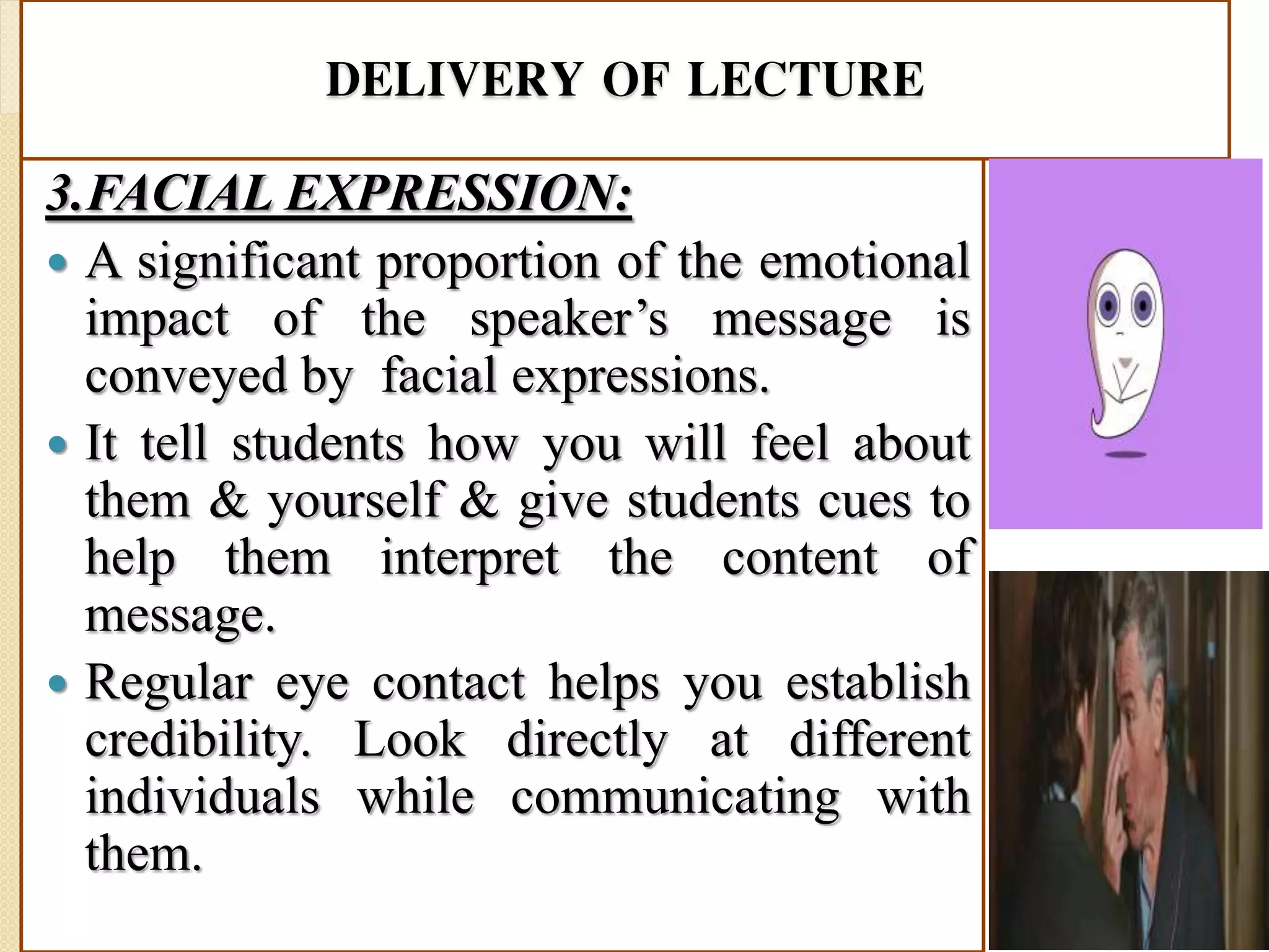DELIVERY OF LECTURE
3.FACIAL EXPRESSION:
 A significant proportion of the emotional
impact of the speaker’s message is
conveyed by facial expressions.
 It tell students how you will feel about
them & yourself & give students cues to
help them interpret the content of
message.
 Regular eye contact helps you establish
credibility. Look directly at different
individuals while communicating with
them.
 