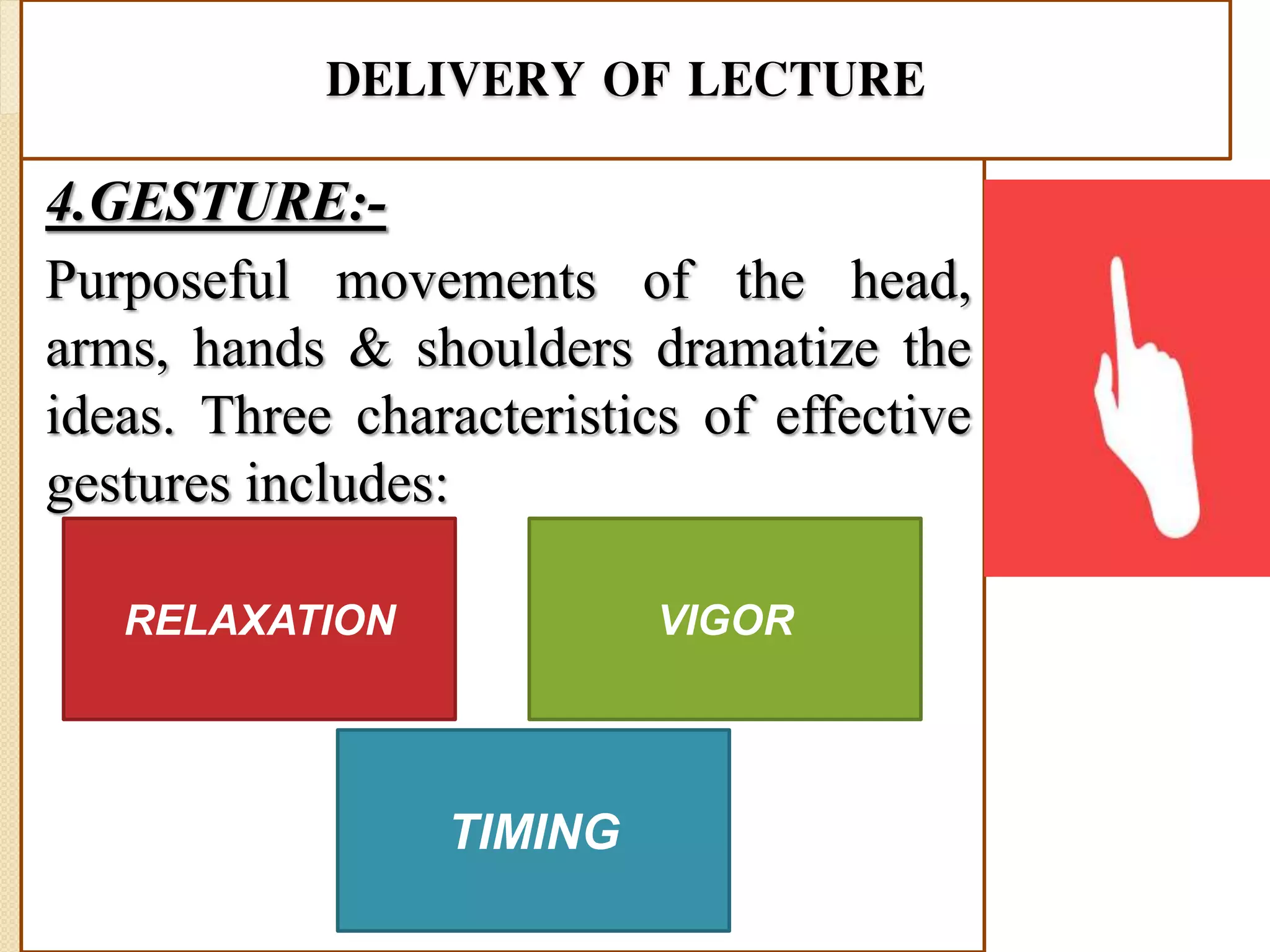DELIVERY OF LECTURE
4.GESTURE:-
Purposeful movements of the head,
arms, hands & shoulders dramatize the
ideas. Three characteristics of effective
gestures includes:
RELAXATION
TIMING
VIGOR
 