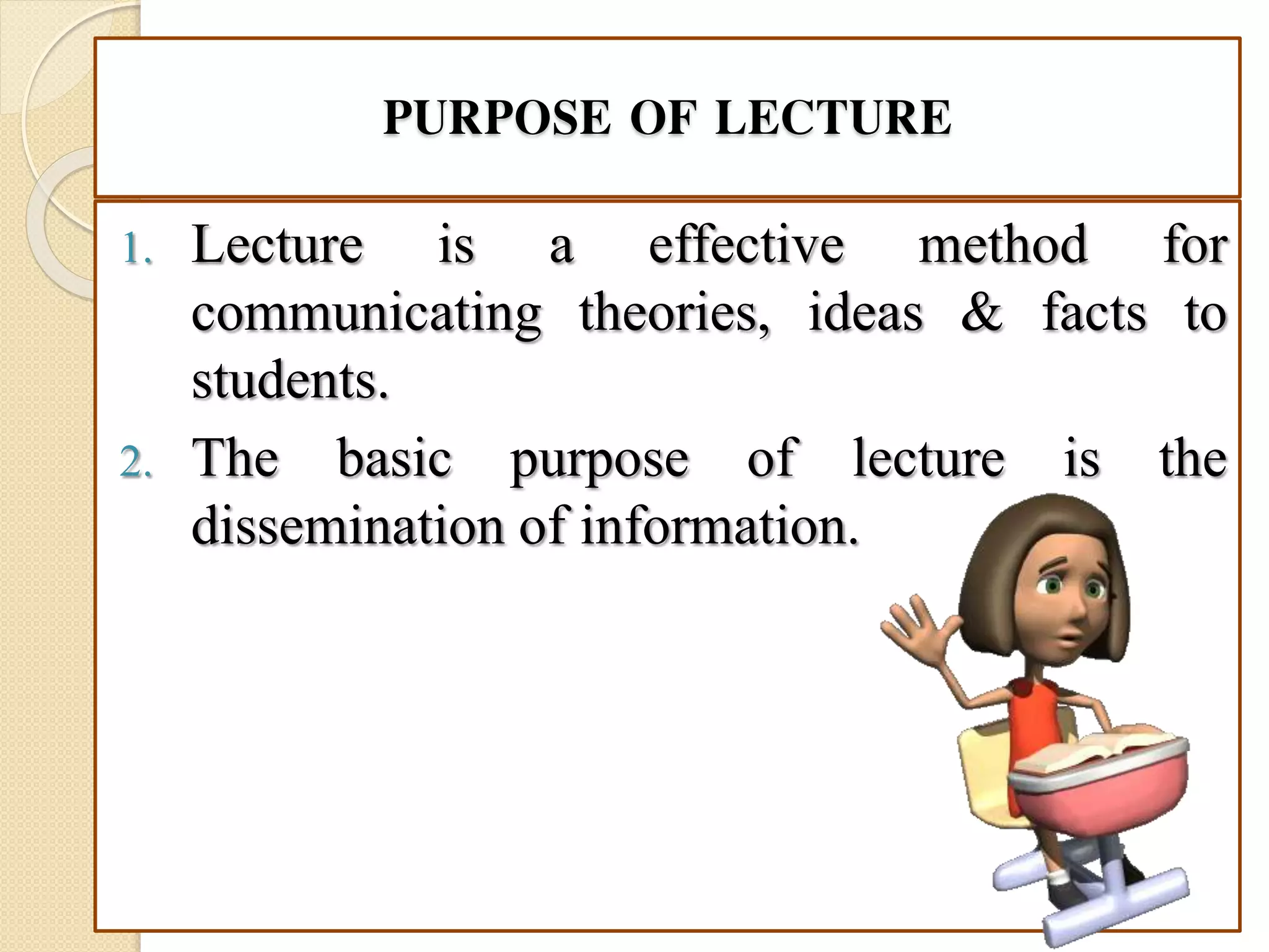 PURPOSE OF LECTURE
1. Lecture is a effective method for
communicating theories, ideas & facts to
students.
2. The basic purpose of lecture is the
dissemination of information.
 