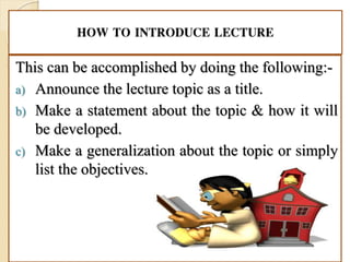 HOW TO INTRODUCE LECTURE
This can be accomplished by doing the following:-
a) Announce the lecture topic as a title.
b) Make a statement about the topic & how it will
be developed.
c) Make a generalization about the topic or simply
list the objectives.
 