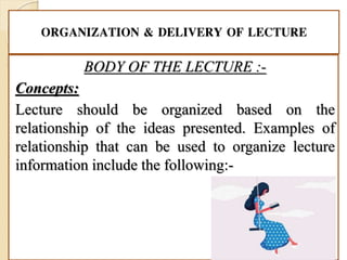 ORGANIZATION & DELIVERY OF LECTURE
BODY OF THE LECTURE :-
Concepts:
Lecture should be organized based on the
relationship of the ideas presented. Examples of
relationship that can be used to organize lecture
information include the following:-
 
