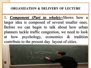 ORGANIZATION & DELIVERY OF LECTURE
1. Component (Part to whole):-Shows how a
larger idea is composed of several smaller ones.
Before we can begin to talk about how urban
planners tackle traffic congestion, we need to look
at how psychology, economics & tradition
contribute to the present day layout of cities.
 