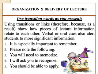 ORGANIZATION & DELIVERY OF LECTURE
Use transition words as you present:
Using transitions or links (therefore, because, as a
result) show how pieces of lecture information
relate to each other. Verbal or oral cues also alert
students to more significant information.
1. It is especially important to remember.
2. Please note the following.
3. You will need to memorize.
4. I will ask you to recognize.
5. You should be able to apply.
 