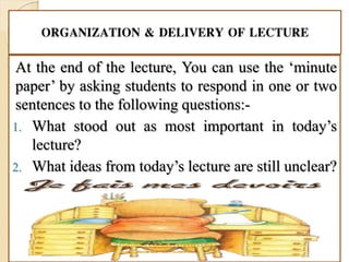 ORGANIZATION & DELIVERY OF LECTURE
At the end of the lecture, You can use the ‘minute
paper’ by asking students to respond in one or two
sentences to the following questions:-
1. What stood out as most important in today’s
lecture?
2. What ideas from today’s lecture are still unclear?
 