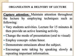 ORGANIZATION & DELIVERY OF LECTURE
Capture attention: Maintain attention throughout
the lecture by employing techniques such as
following:
 Vary students activities. Lecture for 15 minutes &
then provide an active learning activity.
 Change the mode of presentation (oral to visual)
 Employ concept- relate hmor.
 Demonstrate entusiasm about the subject.
 Encourage note taking by speaking slowly &
repeating important information.
 