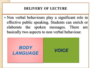 DELIVERY OF LECTURE
 Non verbal behaviours play a significant role in
effective public speaking. Students can enrich or
elaborate the spoken messages. There are
basically two aspects to non verbal behaviour.
BODY
LANGUAGE
VOICE
 