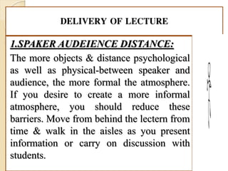 DELIVERY OF LECTURE
1.SPAKER AUDEIENCE DISTANCE:
The more objects & distance psychological
as well as physical-between speaker and
audience, the more formal the atmosphere.
If you desire to create a more informal
atmosphere, you should reduce these
barriers. Move from behind the lectern from
time & walk in the aisles as you present
information or carry on discussion with
students.
 