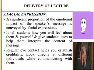 DELIVERY OF LECTURE
3.FACIAL EXPRESSION:
 A significant proportion of the emotional
impact of the speaker’s message is
conveyed by facial expressions.
 It tell students how you will feel about
them & yourself & give students cues to
help them interpret the content of
message.
 Regular eye contact helps you establish
credibility. Look directly at different
individuals while communicating with
them.
 