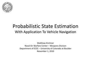 Probabilistic State Estimation
With Application To Vehicle Navigation
Matthew Kirchner
Naval Air Warfare Center – Weapons Division
Department of ECEE – University of Colorado at Boulder
November 1, 2010
 