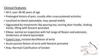 Clinical Features
• M=F, over 30-40 years of age
• Prolonged history of pain, usually after unaccustomed activities
• Localized to lateral epicondyle, may spread widely
• Aggravated by movements like pouring tea, turning door handle, shaking
hands, lifting with forearm pronated
• Elbow: normal on inspection with full range of flexion and extension,
tenderness at lateral epicondyle
• Cozen’s test: resisted dorsiflexion of wrist
• Acute passive flexion of wrist with forearm pronated
• Xray: Normal/ Calcification of tendon
 
