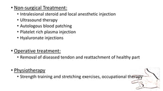 • Non-surgical Treatment:
• Intralesional steroid and local anesthetic injection
• Ultrasound therapy
• Autologous blood patching
• Platelet rich plasma injection
• Hyaluronate injections
• Operative treatment:
• Removal of diseased tendon and reattachment of healthy part
• Physiotherapy
• Strength training and stretching exercises, occupational therapy
 