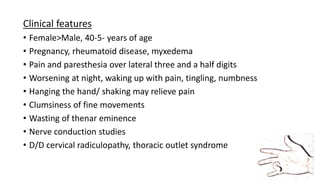 Clinical features
• Female>Male, 40-5- years of age
• Pregnancy, rheumatoid disease, myxedema
• Pain and paresthesia over lateral three and a half digits
• Worsening at night, waking up with pain, tingling, numbness
• Hanging the hand/ shaking may relieve pain
• Clumsiness of fine movements
• Wasting of thenar eminence
• Nerve conduction studies
• D/D cervical radiculopathy, thoracic outlet syndrome
 