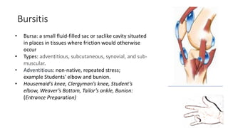 Bursitis
• Bursa: a small fluid-filled sac or saclike cavity situated
in places in tissues where friction would otherwise
occur
• Types: adventitious, subcutaneous, synovial, and sub-
muscular.
• Adventitious: non-native, repeated stress;
example Students' elbow and bunion.
• Housemaid’s knee, Clergyman’s knee, Student’s
elbow, Weaver’s Bottom, Tailor’s ankle, Bunion:
(Entrance Preparation)
 