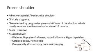 Frozen shoulder
• Adhesive capsulitis/ Periarthritis shoulder
• Clinically diagnosed
• Characterized by progressive pain and stiffness of the shoulder which
usually resolves spontaneously after about 18 months
• Cause: Unknown
• Associated with
• Diabetes, Dupuytren’s disease, Hyperlipidaemia, Hyperthyroidism
• Cardiac disease, Hemiplegia
• Occasionally after recovery from neurosurgery
 