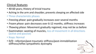 Clinical features
• 40-60 years; History of trivial trauma
• Aching in the arm and shoulder, prevents sleeping on affected side
• Three characteristic phases
• Freezing phase: pain gradually increases over several months
• Frozen phase: pain decreases over 6-12 months, stiffness increases
• Thawing phase: Movement gradually regained, may not be as before
• Examination: wasting of muscles, loss of movement in all directions
(active and passive)
• Xrays: Normal
• D/D : infection/post-traumatic stiffness/post-immobilization
stiffness/reflex sympathetic dystrophy
 