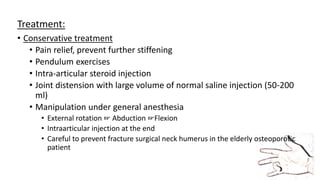 Treatment:
• Conservative treatment
• Pain relief, prevent further stiffening
• Pendulum exercises
• Intra-articular steroid injection
• Joint distension with large volume of normal saline injection (50-200
ml)
• Manipulation under general anesthesia
• External rotation ☞ Abduction ☞Flexion
• Intraarticular injection at the end
• Careful to prevent fracture surgical neck humerus in the elderly osteoporotic
patient
 