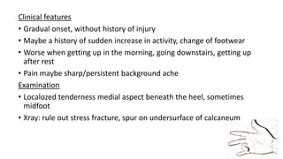 Clinical features
• Gradual onset, without history of injury
• Maybe a history of sudden increase in activity, change of footwear
• Worse when getting up in the morning, going downstairs, getting up
after rest
• Pain maybe sharp/persistent background ache
Examination
• Localozed tenderness medial aspect beneath the heel, sometimes
midfoot
• Xray: rule out stress fracture, spur on undersurface of calcaneum
 