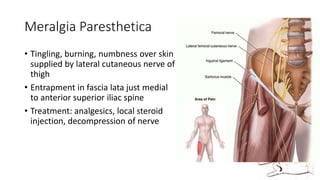 Meralgia Paresthetica
• Tingling, burning, numbness over skin
supplied by lateral cutaneous nerve of
thigh
• Entrapment in fascia lata just medial
to anterior superior iliac spine
• Treatment: analgesics, local steroid
injection, decompression of nerve
 