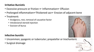 Irritative Bursistis
• Excessive pressure or friction ☞ Inflammation☞ Effusion
• Prolonged inflammation☞Thickened sac☞ Erosion of adjacent bone
• Treatment:
• Analgesics, rest, removal of causative factor
• Intralesional steroid injection
• Excision of bursa
Infective bursitis
• Uncommon; pyogenic or tubercular; prepatellar or trochanteric
• Surgical drainage
 
