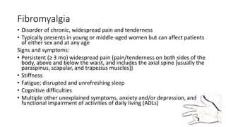 Fibromyalgia
• Disorder of chronic, widespread pain and tenderness
• Typically presents in young or middle-aged women but can affect patients
of either sex and at any age
Signs and symptoms:
• Persistent (≥ 3 mo) widespread pain (pain/tenderness on both sides of the
body, above and below the waist, and includes the axial spine [usually the
paraspinus, scapular, and trapezius muscles])
• Stiffness
• Fatigue; disrupted and unrefreshing sleep
• Cognitive difficulties
• Multiple other unexplained symptoms, anxiety and/or depression, and
functional impairment of activities of daily living (ADLs)
 