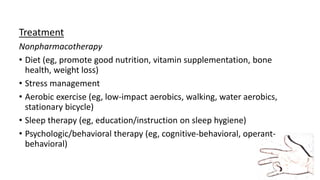 Treatment
Nonpharmacotherapy
• Diet (eg, promote good nutrition, vitamin supplementation, bone
health, weight loss)
• Stress management
• Aerobic exercise (eg, low-impact aerobics, walking, water aerobics,
stationary bicycle)
• Sleep therapy (eg, education/instruction on sleep hygiene)
• Psychologic/behavioral therapy (eg, cognitive-behavioral, operant-
behavioral)
 