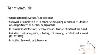 Tenosynovitis
• Unaccustomed overuse/ spontaneous
• Synovial inflammation ☞ Secondary thickening of sheath ☞ Stenosis
of compartment ☞ further compromise
• Inflammation/infection; flexor/extensor tendon sheath of the hand
• Irritative: rest, analgesics, splinting, US therapy, intralesional steroid
(RUPTURE!)
• Infective: Pyogenic or tubercular
 