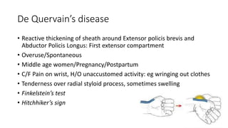 De Quervain’s disease
• Reactive thickening of sheath around Extensor policis brevis and
Abductor Policis Longus: First extensor compartment
• Overuse/Spontaneous
• Middle age women/Pregnancy/Postpartum
• C/F Pain on wrist, H/O unaccustomed activity: eg wringing out clothes
• Tenderness over radial styloid process, sometimes swelling
• Finkelstein’s test
• Hitchhiker’s sign
 